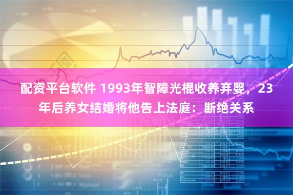 配资平台软件 1993年智障光棍收养弃婴，23年后养女结婚将他告上法庭：断绝关系