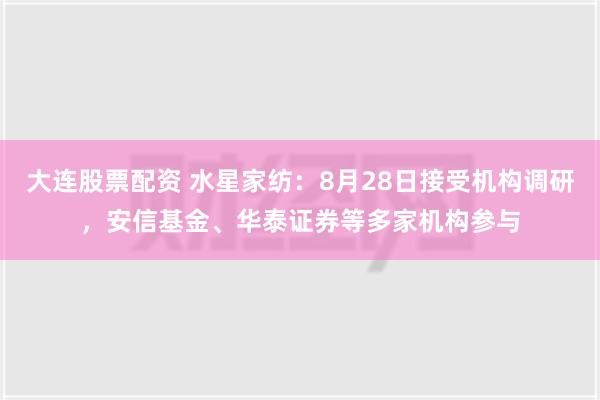 大连股票配资 水星家纺：8月28日接受机构调研，安信基金、华泰证券等多家机构参与