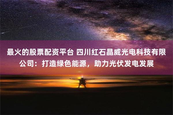 最火的股票配资平台 四川红石晶威光电科技有限公司：打造绿色能源，助力光伏发电发展