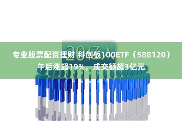 专业股票配资理财 科创板100ETF（588120）午后涨超19%，成交额超3亿元