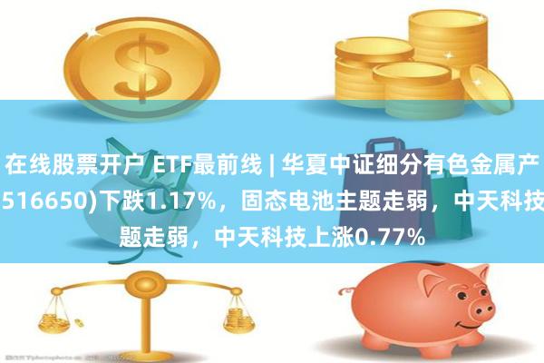 在线股票开户 ETF最前线 | 华夏中证细分有色金属产业主题ETF(516650)下跌1.17%，固态电池主题走弱，中天科技上涨0.77%