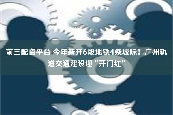 前三配资平台 今年新开6段地铁4条城际！广州轨道交通建设迎“开门红”