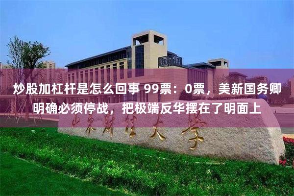 炒股加杠杆是怎么回事 99票：0票，美新国务卿明确必须停战，把极端反华摆在了明面上