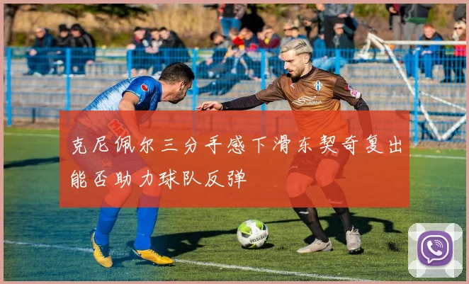 克尼佩尔三分手感下滑东契奇复出能否助力球队反弹