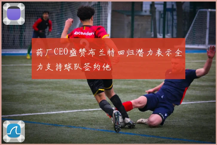 药厂CEO盛赞布兰特回归潜力表示全力支持球队签约他