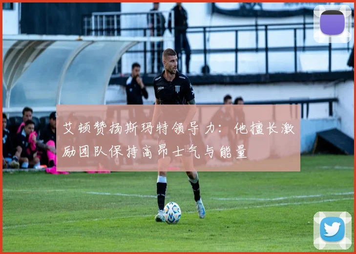艾顿赞扬斯玛特领导力：他擅长激励团队保持高昂士气与能量