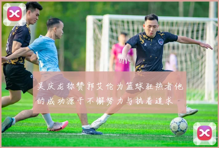 吴庆龙称赞郭艾伦为篮球狂热者他的成功源于不懈努力与执着追求
