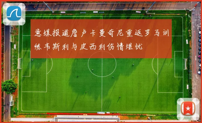 意媒报道詹卢卡曼奇尼重返罗马训练韦斯利与皮西利伤情堪忧