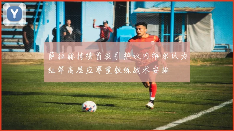萨拉赫持续首发引热议内维尔认为红军高层应尊重教练战术安排