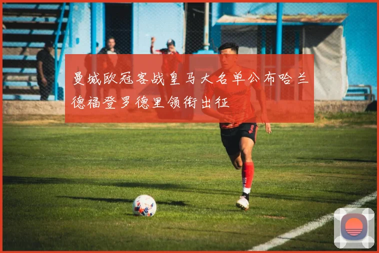 曼城欧冠客战皇马大名单公布哈兰德福登罗德里领衔出征